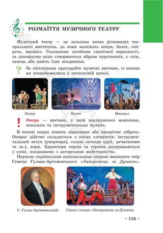 • 115 •
РОЗМАЇТТЯ МУЗИЧНОГО ТЕАТРУ
Музичний театр — це загальна назва різновидів теа-
трального мистецтва, до яких належать опера, балет, опе-
рета, мюзикл. Головними засобами сценічної виразності,
за допомогою яких створюються образи персонажів, є спів,
танець або навіть їхнє поєднання.
За світлинами пригадайте музичні вистави, із якими
ви познайомилися в початковій школі.
Опера Балет Мюзикл
Опера — вистава, у якій поєднуються мовлення,
вокальна та інструментальна музика.
В основі опери лежить віршоване або прозаїчне лібрето.
Оперне дійство складається з таких елементів: інструмен-
тальний вступ (увертюра), сольні епізоди (арії, речитативи
та ін.), хори. Характери героїв та героїнь розкриваються
у співі, поєднаному з акторською майстерністю.
Першою українською національною оперою вважають твір
Семена Гулака-Артемовського «Запорожець за Дунаєм».
С. Гулак-Артемовський Сцена з опери «Запорожець за Дунаєм»
П
і
д
р
у
ч
н
и
к
В
и
д
а
в
н
и
ц
т
в
о
"
Р
а
н
о
к
"
 