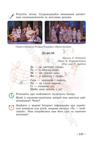 • 117 •
Розучіть пісню. Супроводжуйте виконання ритміч-
ним акомпанементом та веселими рухами.
Сцени з мюзиклу Річарда Роджерса «Звуки музики»
До-ре-мі
Музика Р. Роджерса
Вірші О. Хаммерстайна
(Пер. укр. С. Дудіка)
До — це ластівки гніздо,
Ре — із яблука пюре,
Мі — ми граємо самі,
Фа — у книжки є графа,
Соль — принцеса і король,
Ля — це слуги короля,
Сі — співаємо усі,
Щоби знов почати з до!
Розкажіть про особливості музичного театру.
Який із музично-сценічних жанрів вам здається най-
цікавішим? Чому?
Знайдіть у мережі Інтернет інформацію про україн-
ські мюзикли для дітей, зокрема мюзикл «Ти — особ-
ливий». Чим сподобалися вам його ідея та сценічне
втілення?
П
і
д
р
у
ч
н
и
к
В
и
д
а
в
н
и
ц
т
в
о
"
Р
а
н
о
к
"
 