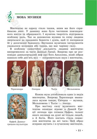 • 11 •
МОВА МУЗИКИ
Мистецтво не одразу стало таким, яким ми його спри-
ймаємо нині. У давнину воно було частиною повсякден-
ного життя та обрядовості. І музична творчість відігравала
особливу роль. Так за допомогою музики та співу людина
зверталася до прадавніх божеств і духів, щоб ті посприяли
їй у досягненні бажаного. Звучання музичних інструментів
уважалося цілющим або таким, що має чарівну силу.
В особливу самостійну діяльність людини мистецтво
виокремилося за часів Давньої Греції. Зокрема про це роз-
повідає давньогрецький міф про бога Аполлона, який зібрав
навколо себе дев’ять муз — покровительок наук і мистецтва.
Терпсихора Євтерпа Талія Мельпомена
Кожна муза уособлювала один із видів
мистецтва. Зокрема Терпсихора вважа-
лася музою танцю, Євтерпа — музики,
Мельпомена і Талія — театру.
Про магічну силу музичного мис-
тецтва оповідає відома в Давній Гре-
ції легенда про співака Орфея, талант
якого впливав на душі не тільки людей,
а й богів. Його постать стала симво-
лом мистецтва на всі часи. Цей образ
яскраво звучить і в сучасному мистецтві.
Орфей. Давньо-
грецька скульптура
П
і
д
р
у
ч
н
и
к
В
и
д
а
в
н
и
ц
т
в
о
"
Р
а
н
о
к
"
 