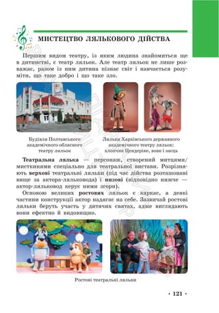 • 121 •
МИСТЕЦТВО ЛЯЛЬКОВОГО ДІЙСТВА
Першим видом театру, із яким людина знайомиться ще
в дитинстві, є театр ляльок. Але театр ляльок не лише роз-
важає, разом із ним дитина пізнає світ і навчається розу-
міти, що таке добро і що таке зло.
Будівля Полтавського
академічного обласного
театру ляльок
Ляльки Харківського державного
академічного театру ляльок:
хлопчик Цендеріке, вовк і заєць
Театральна лялька — персонаж, створений митцями/
мисткинями спеціально для театральної вистави. Розрізня-
ють верхові театральні ляльки (під час дійства розташовані
вище за актора-ляльковода) і низові (відповідно нижче —
актор-ляльковод керує ними згори).
Основою великих ростових ляльок є каркас, а деякі
частини конструкції актор надягає на себе. Зазвичай ростові
ляльки беруть участь у дитячих святах, адже виглядають
вони ефектно й видовищно.
Ростові театральні ляльки
П
і
д
р
у
ч
н
и
к
В
и
д
а
в
н
и
ц
т
в
о
"
Р
а
н
о
к
"
 