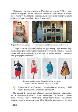 • 122 •
Першим театром ляльок в Україні від кінця XVI ст. вва-
жається вертеп, який поєднав традиції релігійного і вулич-
ного театру. Самобутні національні різновиди театру ляльок
мають давню історію і багаті традиції.
Вертеп Слобожанщини Сокиринський (Галаганівський) вертеп
Тулуб ляльки насаджувався на рукоятку, тримаючи яку,
ляльковод рухав її уздовж щілини вертепної скрині. Ляльки
зазвичай виготовлялися з дерева та обшивалися тканиною
або розфарбовувалися.
Ляльки українського Сокиринського вертепу:
козак, красуня Дарина, пастух, цар Ірод
Пригадайте особливості українського вертепу. Якій
події присвячені вертепні вистави?
Загадкові й таємничі образи ляльок завжди приваблю-
вали митців/мисткинь, вони відтворені в музиці, живо-
писі, театрі, кіно. Комічний балет-пантоміма «Коппелія»
французького композитора Лео Деліба розповідає історію
П
і
д
р
у
ч
н
и
к
В
и
д
а
в
н
и
ц
т
в
о
"
Р
а
н
о
к
"
 