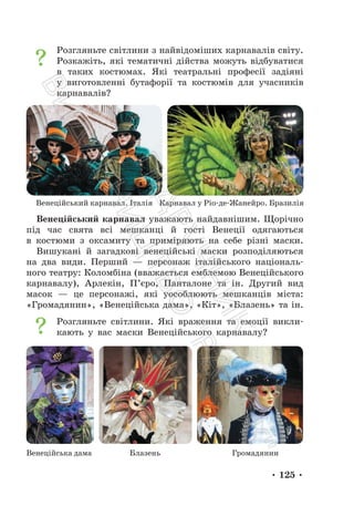 • 125 •
Розгляньте світлини з найвідоміших карнавалів світу.
Розкажіть, які тематичні дійства можуть відбуватися
в таких костюмах. Які театральні професії задіяні
у виготовленні бутафорії та костюмів для учасників
карнавалів?
Венеційський карнавал уважають найдавнішим. Щорічно
під час свята всі мешканці й гості Венеції одягаються
в костюми з оксамиту та приміряють на себе різні маски.
Вишукані й загадкові венеційські маски розподіляються
на два види. Перший — персонаж італійського національ-
ного театру: Коломбіна (вважається емблемою Венеційського
карнавалу), Арлекін, П’єро, Панталоне та ін. Другий вид
масок — це персонажі, які уособлюють мешканців міста:
«Громадянин», «Венеційська дама», «Кіт», «Блазень» та ін.
Розгляньте світлини. Які враження та емоції викли-
кають у вас маски Венеційського карнавалу?
Карнавал у Ріо-де-Жанейро. Бразилія
Венеційський карнавал. Італія
Венеційська дама Блазень Громадянин
П
і
д
р
у
ч
н
и
к
В
и
д
а
в
н
и
ц
т
в
о
"
Р
а
н
о
к
"
 
