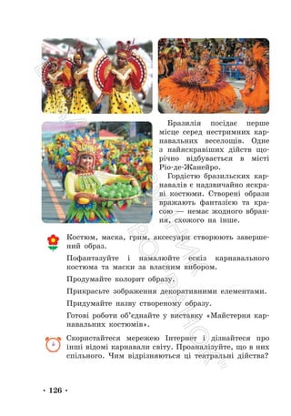 • 126 •
Бразилія посідає перше
місце серед нестримних кар-
навальних веселощів. Одне
з найяскравіших дійств що-
річно відбувається в місті
Ріо-де-Жанейро.
Гордістю бразильских кар-
навалів є надзвичайно яскра-
ві костюми. Створені образи
вражають фантазією та кра-
сою — немає жодного вбран-
ня, схожого на інше.
Костюм, маска, грим, аксесуари створюють заверше-
ний образ.
Пофантазуйте і намалюйте ескіз карнавального
костюма та маски за власним вибором.
Продумайте колорит образу.
Прикрасьте зображення декоративними елементами.
Придумайте назву створеному образу.
Готові роботи об’єднайте у виставку «Майстерня кар-
навальних костюмів».
Скористайтеся мережею Інтернет і дізнайтеся про
інші відомі карнавали світу. Проаналізуйте, що в них
спільного. Чим відрізняються ці театральні дійства?
П
і
д
р
у
ч
н
и
к
В
и
д
а
в
н
и
ц
т
в
о
"
Р
а
н
о
к
"
 