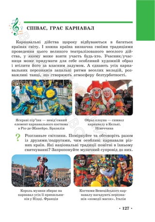 • 127 •
СПІВАЄ, ГРАЄ КАРНАВАЛ
Карнавальні дійства щороку відбуваються в багатьох
країнах світу. І кожна країна визначна своїми традиціями
проведення цього великого театралізованого веселого дій-
ства, у якому може взяти участь будь-хто. Учасник/учас-
ниця може придумати для себе особливий художній образ
і втілити його за власним задумом. А єднають усіх карна-
вальних персонажів запальні ритми веселих мелодій, роз-
важливі танці, що створюють атмосферу безтурботності.
Яскраві пір’їни — невід’ємний
елемент карнавального костюма
в Ріо-де-Жанейро. Бразилія
Образ клоуна — символ
карнавалу в Кельні.
Німеччина
Розгляньте світлини. Поміркуйте та обговоріть разом
із друзями/подругами, чим особливі карнавали різ-
них країн. Які національні традиції помітні в їхньому
святкуванні? Запропонуйте музичний супровід до них.
Король музики збирає на
карнавал усіх її прихильни-
ків у Ніцці. Франція
Костюми Венеційського кар-
навалу нагадують персона-
жів «комедії масок». Італія
П
і
д
р
у
ч
н
и
к
В
и
д
а
в
н
и
ц
т
в
о
"
Р
а
н
о
к
"
 