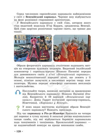• 128 •
Серед численних європейських карнавалів найвідомішим
у світі є Венеційський карнавал. Чарівне шоу відбувається
на фоні розкішної старовинної архітектури.
У Венеційського карнавалу є свій гімн, автором якого
став видатний модельєр П’єр Карден, уродженець Венеції.
Цей гімн щорічно розпочинає чарівне свято, що триває два
тижні.
Образи феєричного карнавалу століттями надихають мит-
ців на створення художніх шедеврів. Видатний італійський
композитор і скрипаль-віртуоз Нікколо Паганіні передав
дух дивовижного свята у п’єсі «Венеційський карнавал».
Мелодія неаполітанської народної пісні, що лежить у її
основі, пізніше зазвучала в численних версіях твору ком-
позитора. Музика передає атмосферу святкових веселощів
і життєлюбства.
Послухайте твори, написані митцями за враженнями
від Венеційського карнавалу: Нікколо Паганіні (Іта-
лія). Каприччіо й 10 варіацій «Венеційський кар-
навал»; Девід Гаррет (сучасний кросовер-скрипаль,
Німеччина). «Карнавал у Венеції».
У яких видах мистецтва відтворені образи Венецій-
ського карнавалу? Наведіть приклади.
Під час карнавалу в Ріо-де-Жанейро Бразилія на чотири
дні поринає в гучну музику й запальні ритми національного
танцю самба, під які відбувається барвиста карнавальна
хода танцівників і танцівниць. Бразильський карнавал —
це надзвичайний конкурс на краще виконання самби.
П
і
д
р
у
ч
н
и
к
В
и
д
а
в
н
и
ц
т
в
о
"
Р
а
н
о
к
"
 