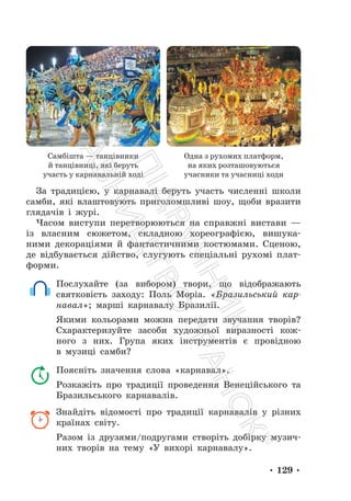 • 129 •
Самбішта — танцівники
й танцівниці, які беруть
участь у карнавальній ході
Одна з рухомих платформ,
на яких розташовуються
учасники та учасниці ходи
За традицією, у карнавалі беруть участь численні школи
самби, які влаштовують приголомшливі шоу, щоби вразити
глядачів і журі.
Часом виступи перетворюються на справжні вистави —
із власним сюжетом, складною хореографією, вишука-
ними декораціями й фантастичними костюмами. Сценою,
де відбувається дійство, слугують спеціальні рухомі плат-
форми.
Послухайте (за вибором) твори, що відображають
святковість заходу: Поль Моріа. «Бразильський кар-
навал»; марші карнавалу Бразилії.
Якими кольорами можна передати звучання творів?
Схарактеризуйте засоби художньої виразності кож-
ного з них. Група яких інструментів є провідною
в музиці самби?
Поясніть значення слова «карнавал».
Розкажіть про традиції проведення Венеційського та
Бразильського карнавалів.
Знайдіть відомості про традиції карнавалів у різних
країнах світу.
Разом із друзями/подругами створіть добірку музич-
них творів на тему «У вихорі карнавалу».
П
і
д
р
у
ч
н
и
к
В
и
д
а
в
н
и
ц
т
в
о
"
Р
а
н
о
к
"
 