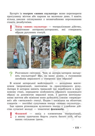 • 131 •
Зустріч із театром «живих скульптур» може перетворити
прогулянку містом або парком на маленьке диво. І навіть
кілька хвилин спілкування з незвичайними персонажами
стають незабутніми.
Театр «живих скульптур» — театралізоване дійство,
влаштоване акторами/акторками, які створюють
образи рухливих статуй.
Розгляньте світлини. Чим ці актори/акторки нагаду-
ють скульптури? Що, на вашу думку, є головними
засобами виразності у створенні цих образів?
В основі акторської майстерності — володіння мисте-
цтвом імпровізації, пантоміми та призупиненого руху.
Актори й акторки вміють тривалий час перебувати в неру-
хомому стані, передаючи особливість обраного художнього
образу за допомогою виразної пози. І раптом неочікува-
ними жестом або мімікою вони руйнують ілюзію «мармуро-
вої» або «металевої» статуї. Подив і посмішка на обличчях
глядачів — постійні супутники театру «живих скульптур».
Іще одним різновидом вуличного театру є улюблене дій-
ство сучасної молоді — тематичні флешмоби.
Флешмоб — захід з елементами театралізації,
у якому одночасно беруть участь багато осіб, об’єд-
наних спільною ідеєю.
П
і
д
р
у
ч
н
и
к
В
и
д
а
в
н
и
ц
т
в
о
"
Р
а
н
о
к
"
 