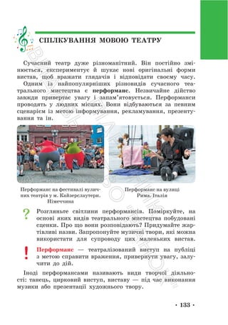 • 133 •
СПІЛКУВАННЯ МОВОЮ ТЕАТРУ
Сучасний театр дуже різноманітний. Він постійно змі-
нюється, експериментує й шукає нові оригінальні форми
вистав, щоб вражати глядачів і відповідати своєму часу.
Одним із найпопулярніших різновидів сучасного теа-
трального мистецтва є перформанс. Незвичайне дійство
завжди привертає увагу і запам’ятовується. Перформанси
проводять у людних місцях. Вони відбуваються за певним
сценарієм із метою інформування, рекламування, презенту-
вання та ін.
Перформанс на фестивалі вулич-
них театрів у м. Кайзерслаутерн.
Німеччина
Перформанс на вулиці
Рима. Італія
Розгляньте світлини перформансів. Поміркуйте, на
основі яких видів театрального мистецтва побудовані
сценки. Про що вони розповідають? Придумайте жар-
тівливі назви. Запропонуйте музичні твори, які можна
використати для супроводу цих маленьких вистав.
Перформанс — театралізований виступ на публіці
з метою справити враження, привернути увагу, залу-
чити до дій.
Іноді перформансами називають види творчої діяльно-
сті: танець, цирковий виступ, виставу — під час виконання
музики або презентації художнього твору.
П
і
д
р
у
ч
н
и
к
В
и
д
а
в
н
и
ц
т
в
о
"
Р
а
н
о
к
"
 