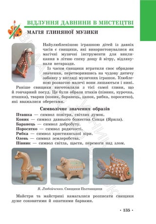 • 135 •
МАГІЯ ГЛИНЯНОЇ МУЗИКИ
ВІДЛУННЯ ДАВНИНИ В МИСТЕЦТВІ
Найулюбленішою іграшкою дітей із давніх
часів є свищики, які використовувалися як
магічні музичні інструменти для викли-
кання в літню спеку дощу й вітру, відляку-
вали негаразди.
Із часом свищики втратили своє обрядове
значення, перетворившись на чудову дитячу
забавку у вигляді музичних іграшок. Улюбле-
ною розвагою малечі вони лишаються і нині.
Раніше свищики виготовляли з тієї самої глини, що
й гончарний посуд. Це були образи птахів (півник, курочка,
пташка), тварин (коник, баранець, цапок, рибка, поросятко),
які вважалися оберегами.
Символічне значення образів
Пташка — символ повітря, світлих думок.
Коник — символ давнього божества Сонця (Ярила).
Баранець — символ добробуту.
Поросятко — символ родючості.
Рибка — символ християнської віри.
Олень — символ землеробства.
Півник — символ світла, щастя, перемоги над злом.
В. Любойченко. Свищики Полтавщини
Майстри та майстрині намагалися розписати свищики
дуже соковитими й ошатними барвами.
П
і
д
р
у
ч
н
и
к
В
и
д
а
в
н
и
ц
т
в
о
"
Р
а
н
о
к
"
 