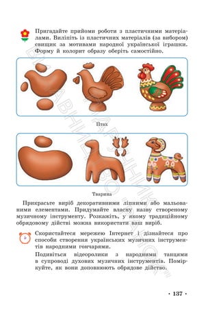 • 137 •
Пригадайте прийоми роботи з пластичними матеріа-
лами. Виліпіть із пластичних матеріалів (за вибором)
свищик за мотивами народної української іграшки.
Форму й колорит образу оберіть самостійно.
Птах
Тварина
Прикрасьте виріб декоративними ліпними або мальова-
ними елементами. Придумайте власну назву створеному
музичному інструменту. Розкажіть, у якому традиційному
обрядовому дійстві можна використати ваш виріб.
Скористайтеся мережею Інтернет і дізнайтеся про
способи створення українських музичних інструмен-
тів народними гончарями.
Подивіться відеоролики з народними танцями
в супроводі духових музичних інструментів. Помір-
куйте, як вони доповнюють обрядове дійство.
П
і
д
р
у
ч
н
и
к
В
и
д
а
в
н
и
ц
т
в
о
"
Р
а
н
о
к
"
 
