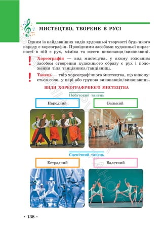 • 138 •
МИСТЕЦТВО, ТВОРЕНЕ В РУСІ
Одним із найдавніших видів художньої творчості будь-якого
народу є хореографія. Провідними засобами художньої вираз-
ності в ній є рух, міміка та жести виконавця/виконавиці.
Хореографія — вид мистецтва, у якому головним
засобом створення художнього образу є рух і поло-
ження тіла танцівника/танцівниці.
Танець — твір хореографічного мистецтва, що викону-
ється соло, у парі або групою виконавців/виконавиць.
ВИДИ ХОРЕОГРАФІЧНОГО МИСТЕЦТВА
Побутовий танець
Народний Бальний
Сценічний танець
Естрадний Балетний
П
і
д
р
у
ч
н
и
к
В
и
д
а
в
н
и
ц
т
в
о
"
Р
а
н
о
к
"
 