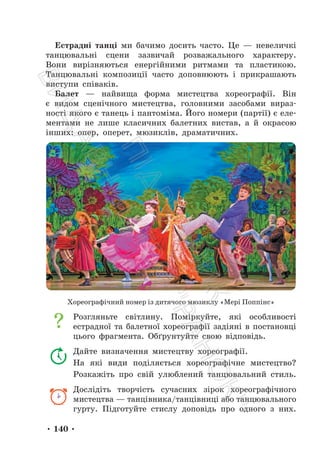 • 140 •
Естрадні танці ми бачимо досить часто. Це — невеличкі
танцювальні сцени зазвичай розважального характеру.
Вони вирізняються енергійними ритмами та пластикою.
Танцювальні композиції часто доповнюють і прикрашають
виступи співаків.
Балет — найвища форма мистецтва хореографії. Він
є видом сценічного мистецтва, головними засобами вираз-
ності якого є танець і пантоміма. Його номери (партії) є еле-
ментами не лише класичних балетних вистав, а й окрасою
інших: опер, оперет, мюзиклів, драматичних.
Хореографічний номер із дитячого мюзиклу «Мері Поппінс»
Розгляньте світлину. Поміркуйте, які особливості
естрадної та балетної хореографії задіяні в постановці
цього фрагмента. Обґрунтуйте свою відповідь.
Дайте визначення мистецтву хореографії.
На які види поділяється хореографічне мистецтво?
Розкажіть про свій улюблений танцювальний стиль.
Дослідіть творчість сучасних зірок хореографічного
мистецтва — танцівника/танцівниці або танцювального
гурту. Підготуйте стислу доповідь про одного з них.
П
і
д
р
у
ч
н
и
к
В
и
д
а
в
н
и
ц
т
в
о
"
Р
а
н
о
к
"
 