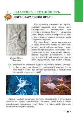 • 141 •
ОБРАЗ ЗАГАДКОВОЇ КРАСИ
ПЛАСТИКА І ГРАЦІЙНІСТЬ
Відвідування виставок та музеїв,
галерей дарують нам чудові миті
спілкування з мистецтвом. Але
зустріч із театром балету — справжнє
диво. Перед нами розгортається дій-
ство, створене красою музики, рухів
і зорових образів.
До теми балету часто звертаються
у своїй творчості митці та мисткині
різних видів образотворчого і деко-
ративно-прикладного мистецтва. Роз-
глядаючи твори, присвячені балету,
можна відчути невагомість і лег-
кість постатей, які завмерли, але за
мить продовжать свій політ у танці.
Розгляньте світлини сцен із балетних вистав. Обґрун-
туйте думку, що балет — повітряний танець. Як це
пов’язано з тим, що образи танцівниць і танцівників
зазвичай подають у русі?
Легка, майже невагома постать танцівниці є втіленням
досконалої краси, граційності. Напевне, саме тому її образ
якнайкраще розкриває тему балету в мистецтві, зокрема,
декоративно-прикладному.
Карлос Мієра.
Балерина
П
і
д
р
у
ч
н
и
к
В
и
д
а
в
н
и
ц
т
в
о
"
Р
а
н
о
к
"
 