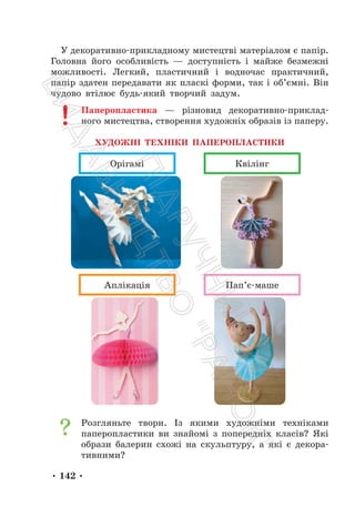 • 142 •
У декоративно-прикладному мистецтві матеріалом є папір.
Головна його особливість — доступність і майже безмежні
можливості. Легкий, пластичний і водночас практичний,
папір здатен передавати як пласкі форми, так і об’ємні. Він
чудово втілює будь-який творчий задум.
Паперопластика — різновид декоративно-приклад-
ного мистецтва, створення художніх образів із паперу.
ХУДОЖНІ ТЕХНІКИ ПАПЕРОПЛАСТИКИ
Орігамі Квілінг
Аплікація Пап’є-маше
Розгляньте твори. Із якими художніми техніками
паперопластики ви знайомі з попередніх класів? Які
образи балерин схожі на скульптуру, а які є декора-
тивними?
П
і
д
р
у
ч
н
и
к
В
и
д
а
в
н
и
ц
т
в
о
"
Р
а
н
о
к
"
 