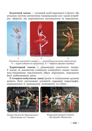 • 145 •
Класичний танець — головний засіб виразності в балеті. Це
усталена система витончених танцювальних поз і рухів (стриб-
ків, обертів), які вирізняються досконалістю та виразністю.
а б в
Елементи класичного танцю: а — пуанте́ (поза на носку однієї ноги);
б — піруе́т (оберти на одній нозі); в — кабріо́ль (форма стрибка)
Харáктерний танець є різновидом сценічного танцю.
У ньому за допомогою елементів класичного танцю танців-
ник/танцівниця змальовують образ персонажа, передаючи
його найяскравіші риси.
В історико-побутовому танці разом із класичними рухами
можуть бути застосовані елементи народної хореографії,
передаватися її національні особливості та стиль.
Гноми з балету Б. Павловського
«Білосніжка та 7 гномів»
Угорський чардаш із балету
Лео Деліба «Коппелія»
П
і
д
р
у
ч
н
и
к
В
и
д
а
в
н
и
ц
т
в
о
"
Р
а
н
о
к
"
 