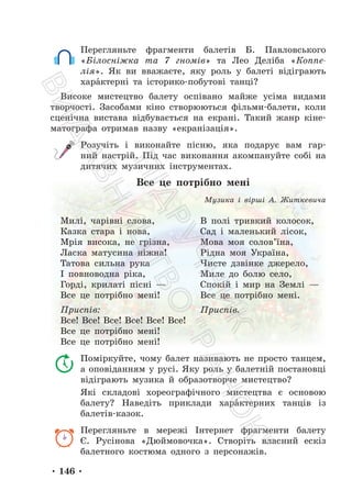 • 146 •
Перегляньте фрагменти балетів Б. Павловського
«Білосніжка та 7 гномів» та Лео Деліба «Коппе-
лія». Як ви вважаєте, яку роль у балеті відіграють
харáктерні та історико-побутові танці?
Високе мистецтво балету оспівано майже усіма видами
творчості. Засобами кіно створюються фільми-балети, коли
сценічна вистава відбувається на екрані. Такий жанр кіне-
матографа отримав назву «екранізація».
Розучіть і виконайте пісню, яка подарує вам гар-
ний настрій. Під час виконання акомпануйте собі на
дитячих музичних інструментах.
Все це потрібно мені
Музика і вірші А. Житкевича
Милі, чарівні слова,
Казка стара і нова,
Мрія висока, не грізна,
Ласка матусина ніжна!
Татова сильна рука
І повноводна ріка,
Горді, крилаті пісні —
Все це потрібно мені!
Приспів:
Все! Все! Все! Все! Все! Все!
Все це потрібно мені!
Все це потрібно мені!
В полі тривкий колосок,
Сад і маленький лісок,
Мова моя солов’їна,
Рідна моя Україна,
Чисте дзвінке джерело,
Миле до болю село,
Спокій і мир на Землі —
Все це потрібно мені.
Приспів.
Поміркуйте, чому балет називають не просто танцем,
а оповіданням у русі. Яку роль у балетній постановці
відіграють музика й образотворче мистецтво?
Які складові хореографічного мистецтва є основою
балету? Наведіть приклади харáктерних танців із
балетів-казок.
Перегляньте в мережі Інтернет фрагменти балету
Є. Русінова «Дюймовочка». Створіть власний ескіз
балетного костюма одного з персонажів.
П
і
д
р
у
ч
н
и
к
В
и
д
а
в
н
и
ц
т
в
о
"
Р
а
н
о
к
"
 