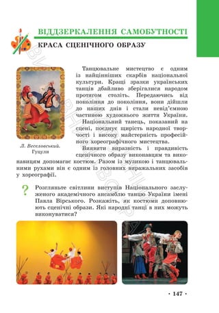 • 147 •
КРАСА СЦЕНІЧНОГО ОБРАЗУ
ВІДДЗЕРКАЛЕННЯ САМОБУТНОСТІ
Танцювальне мистецтво є одним
із найцінніших скарбів національної
культури. Кращі зразки українських
танців дбайливо зберігалися народом
протягом століть. Передаючись від
покоління до покоління, вони дійшли
до наших днів і стали невід’ємною
частиною художнього життя України.
Національний танець, показаний на
сцені, поєднує щирість народної твор-
чості і високу майстерність професій-
ного хореографічного мистецтва.
Виявити виразність і правдивість
сценічного образу виконавцям та вико-
навицям допомагає костюм. Разом із музикою і танцюваль-
ними рухами він є одним із головних виражальних засобів
у хореографії.
Розгляньте світлини виступів Національного заслу-
женого академічного ансамблю танцю України імені
Павла Вірського. Розкажіть, як костюми доповню-
ють сценічні образи. Які народні танці в них можуть
виконуватися?
Л. Веселовський.
Гуцули
П
і
д
р
у
ч
н
и
к
В
и
д
а
в
н
и
ц
т
в
о
"
Р
а
н
о
к
"
 