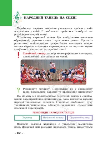 • 150 •
Українська народна творчість уважається однією з най-
яскравіших у світі. Її особливою гордістю є самобутні на-
родні (фольклорні) танці.
У давнину народний танець був невід’ємною частиною
обрядовості, родинних свят і суспільних розваг. Проте із
розвитком національного професійного мистецтва танцю-
вальна народна спадщина перетворилася на перлини хорео-
графічного мистецтва — сценічні танці.
Сценічний танець — твір хореографічного мистецтва,
призначений для показу на сцені.
Розгляньте світлину. Поміркуйте: як у сценічному
танці поєдналися народне та професійне мистецтво?
На відміну від фольклорного, сценічний танець є стилізо-
ваною хореографічною композицією. Вона запозичує головні
народні танцювальні елементи й загальні особливості руху
танцівників/танцівниць, збагачує виконання елементами
класичної хореографії.
РІЗНОВИДИ НАРОДНИХ ТАНЦІВ
Хоровод Побутовий танець Сюжетний танець
Основою ведення хороводів є утворення замкненого
кола. Зазвичай цей різновид народного танцю виконується
НАРОДНИЙ ТАНЕЦЬ НА СЦЕНІ
П
і
д
р
у
ч
н
и
к
В
и
д
а
в
н
и
ц
т
в
о
"
Р
а
н
о
к
"
 