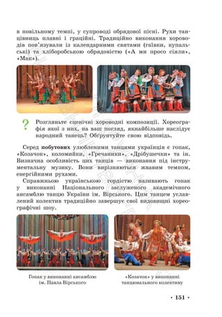 • 151 •
в повільному темпі, у супроводі обрядової пісні. Рухи тан-
цівниць плавні і граційні. Традиційно виконання хорово-
дів пов’язували із календарними святами (гаївки, купаль-
ські) та хліборобською обрядовістю («А ми просо сіяли»,
«Мак»).
Розгляньте сценічні хороводні композиції. Хореогра-
фія якої з них, на ваш погляд, якнайбільше наслідує
народний танець? Обґрунтуйте свою відповідь.
Серед побутових улюбленими танцями українців є гопак,
«Козачок», коломийки, «Гречаники», «Дрібушечки» та ін.
Визначна особливість цих танців — виконання під інстру-
ментальну музику. Вони вирізняються жвавим темпом,
енергійними рухами.
Справжньою українською гордістю називають гопак
у виконанні Національного заслуженого академічного
ансамблю танцю України ім. Вірського. Цим танцем услав-
лений колектив традиційно завершує свої видовищні хорео-
графічні шоу.
Гопак у виконанні ансамблю
ім. Павла Вірського
«Козачок» у виконанні
танцювального колективу
П
і
д
р
у
ч
н
и
к
В
и
д
а
в
н
и
ц
т
в
о
"
Р
а
н
о
к
"
 