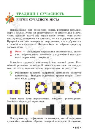 • 153 •
РИТМИ СУЧАСНОГО МІСТА
ТРАДИЦІЇ І СУЧАСНІСТЬ
Навколишній світ cповнений краси, розмаїття кольорів,
форм і звуків. Коли ми спостерігаємо за зміною дня й ночі,
чуємо кування зозулі або стукіт коліс потяга, коли слуха-
ємо музику, танцюємо чи дихаємо, — ми відчуваємо ритм.
Природі властиве повторення, чергування, яке відбувається
в певній послідовності. Людина бере за взірець природну
досконалість.
Ритм — рівномірне чергування мовленнєвих, звуко-
вих, зображальних елементів у відповідній послідов-
ності через певні інтервали.
Більшість художніх композицій має певний ритм. Рит-
мічний розвиток композиції може складатися: за квадра-
том, по колу, горизонтально, вертикально, за радіусом.
Розгляньте варіанти напрямків ритмічного розвитку
композиції. Знайдіть відповідні зразки творів. Пояс-
ніть свою думку.
Ритм може бути наростаючим, спадним, рівномірним.
Знайдіть відповідні приклади.
Поєднуючи рух із формами та кольором, митці передають
художніми засобами образи, створені природою й людьми.
П
і
д
р
у
ч
н
и
к
В
и
д
а
в
н
и
ц
т
в
о
"
Р
а
н
о
к
"
 