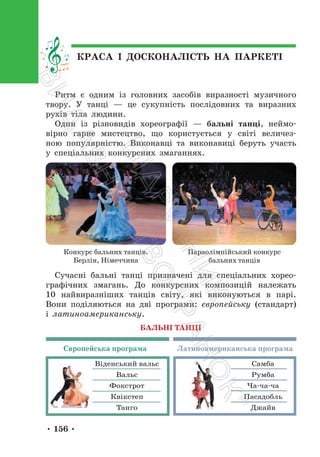 • 156 •
КРАСА І ДОСКОНАЛІСТЬ НА ПАРКЕТІ
Ритм є одним із головних засобів виразності музичного
твору. У танці — це сукупність послідовних та виразних
рухів тіла людини.
Один із різновидів хореографії — бальні танці, неймо-
вірно гарне мистецтво, що користується у світі величез-
ною популярністю. Виконавці та виконавиці беруть участь
у спеціальних конкурсних змаганнях.
Конкурс бальних танців.
Берлін, Німеччина
Параолімпійський конкурс
бальних танців
Сучасні бальні танці призначені для спеціальних хорео-
графічних змагань. До конкурсних композицій належать
10 найвиразніших танців світу, які виконуються в парі.
Вони поділяються на дві програми: європейську (стандарт)
і латиноамериканську.
Віденський вальс
Вальс
Фокстрот
Квікстеп
Танго
Самба
Румба
Ча-ча-ча
Пасадобль
Джайв
БАЛЬНІ ТАНЦІ
Європейська програма Латиноамериканська програма
П
і
д
р
у
ч
н
и
к
В
и
д
а
в
н
и
ц
т
в
о
"
Р
а
н
о
к
"
 