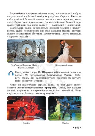 • 157 •
Європейська програма містить танці, що виникли і набули
популярності на балах і вечірках у країнах Європи. Вальс —
найвідоміший бальний танець, назва якого в перекладі озна-
чає «обертатися, кружляти». До європейської бальної про-
грами увійшли два види вальсу — повільний і віденський.
Віденський вальс вирізняється жвавим темпом і польот-
ністю. Дуже популярним він став завдяки музиці австрій-
ського композитора Йоганна Штрауса-сина, якого називали
«королем вальсів».
Пам’ятник Йоганну Штраусу.
Відень, Австрія
Віденський вальс
Послухайте твори Й. Штрауса «Віденський вальс» та
вальс «На прекрасному блакитному Дунаї». Добе-
ріть слова, які характеризують особливості ритміч-
ного розвитку музики.
Якщо ви полюбляєте стрімкі танці, то вам дуже сподо-
бається латиноамериканська програма. Танці, що входять
до неї, порівняно з європейськими більш енергійні. Вони
вирізняються багатою жестикуляцією.
Джайв Самба
П
і
д
р
у
ч
н
и
к
В
и
д
а
в
н
и
ц
т
в
о
"
Р
а
н
о
к
"
 