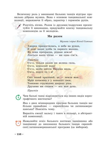 • 158 •
Величезну роль у виконанні бальних танців відіграє пра-
вильно дібрана музика. Вона є основою танцювальної ком-
позиції, виражаючи її образ, характер і гармонію рухів.
Розучіть пісню. Разом із друзями/подругами презен-
туйте її виконання, придумайте власну танцювальну
композицію за її мелодією.
Ми разом
Музика і вірші Ксенії Ситник
Хмарка примостилась, в неба на руках,
В домі запах хліба та парного молока.
Як вона прекрасна, рідная земля!
Ллється наша пісня — ми одна сім’я.
Приспів:
О-е-о, тільки разом ми велика сила,
О-е-о, нерозлий вода!
О-е-о, щоби квітла Україна мила,
О-е-о, поруч ти і я!
Світ такий красивий, це — земля моя.
Мрія потаємна є у кожного своя.
Тонкими струмками широка ріка.
Друзями ми станем — ось моя рука.
Приспів
Чим бальні танці відрізняються від інших видів хорео-
графічного мистецтва?
Яка з двох міжнародних програм бальних танців вас
більше приваблює — європейська чи латиноамери-
канська? Поясніть чому.
Виразіть емоції вальсу і танго в кольорі, в абстракт-
ній композиції.
Намалюйте ескіз бального костюма танцівника або
танцівниці до виконання бального танцю європей-
скої/латиноамериканської програми (за вибором).
П
і
д
р
у
ч
н
и
к
В
и
д
а
в
н
и
ц
т
в
о
"
Р
а
н
о
к
"
 