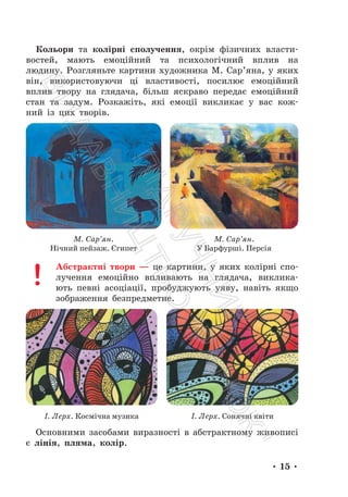 • 15 •
Кольори та колірні сполучення, окрім фізичних власти-
востей, мають емоційний та психологічний вплив на
людину. Розгляньте картини художника М. Сар’яна, у яких
він, використовуючи ці властивості, посилює емоційний
вплив твору на глядача, більш яскраво передає емоційний
стан та задум. Розкажіть, які емоції викликає у вас кож-
ний із цих творів.
М. Сар’ян.
Нічний пейзаж. Єгипет
М. Сар’ян.
У Барфурші. Персія
Абстрактні твори — це картини, у яких колірні спо-
лучення емоційно впливають на глядача, виклика-
ють певні асоціації, пробуджують уяву, навіть якщо
зображення безпредметне.
І. Лєрх. Космічна музика І. Лєрх. Сонячні квіти
Основними засобами виразності в абстрактному живописі
є лінія, пляма, колір.
П
і
д
р
у
ч
н
и
к
В
и
д
а
в
н
и
ц
т
в
о
"
Р
а
н
о
к
"
 