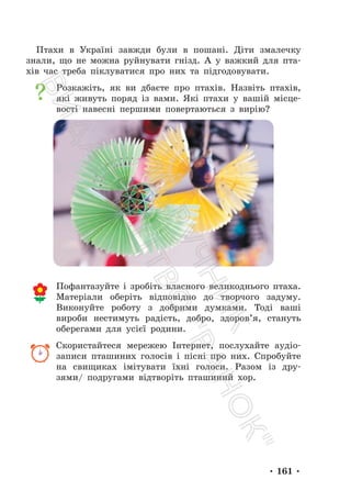 • 161 •
Птахи в Україні завжди були в пошані. Діти змалечку
знали, що не можна руйнувати гнізд. А у важкий для пта-
хів час треба піклуватися про них та підгодовувати.
Розкажіть, як ви дбаєте про птахів. Назвіть птахів,
які живуть поряд із вами. Які птахи у вашій місце-
вості навесні першими повертаються з вирію?
Пофантазуйте і зробіть власного великоднього птаха.
Матеріали оберіть відповідно до творчого задуму.
Виконуйте роботу з добрими думками. Тоді ваші
вироби нестимуть радість, добро, здоров’я, стануть
оберегами для усієї родини.
Скористайтеся мережею Інтернет, послухайте аудіо-
записи пташиних голосів і пісні про них. Спробуйте
на свищиках імітувати їхні голоси. Разом із дру-
зями/ подругами відтворіть пташиний хор.
П
і
д
р
у
ч
н
и
к
В
и
д
а
в
н
и
ц
т
в
о
"
Р
а
н
о
к
"
 