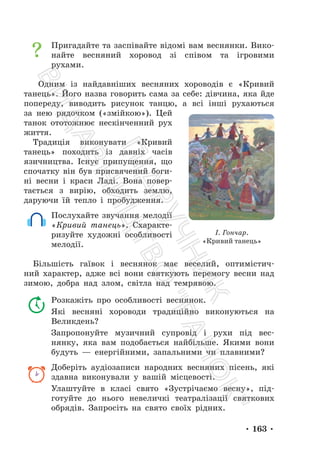 • 163 •
Пригадайте та заспівайте відомі вам веснянки. Вико-
найте весняний хоровод зі співом та ігровими
рухами.
Одним із найдавніших весняних хороводів є «Кривий
танець». Його назва говорить сама за себе: дівчина, яка йде
попереду, виводить рисунок танцю, а всі інші рухаються
за нею рядочком («змійкою»). Цей
танок ототожнює нескінченний рух
життя.
Традиція виконувати «Кривий
танець» походить із давніх часів
язичництва. Існує припущення, що
спочатку він був присвячений боги-
ні весни і краси Ладі. Вона повер-
тається з вирію, обходить землю,
даруючи їй тепло і пробудження.
Послухайте звучання мелодії
«Кривий танець». Схаракте-
ризуйте художні особливості
мелодії.
Більшість гаївок і веснянок має веселий, оптимістич-
ний характер, адже всі вони святкують перемогу весни над
зимою, добра над злом, світла над темрявою.
Розкажіть про особливості веснянок.
Які весняні хороводи традиційно виконуються на
Великдень?
Запропонуйте музичний супровід і рухи під вес-
нянку, яка вам подобається найбільше. Якими вони
будуть — енергійними, запальними чи плавними?
Доберіть аудіозаписи народних весняних пісень, які
здавна виконували у вашій місцевості.
Улаштуйте в класі свято «Зустрічаємо весну», під-
готуйте до нього невеличкі театралізації святкових
обрядів. Запросіть на свято своїх рідних.
І. Гончар.
«Кривий танець»
П
і
д
р
у
ч
н
и
к
В
и
д
а
в
н
и
ц
т
в
о
"
Р
а
н
о
к
"
 