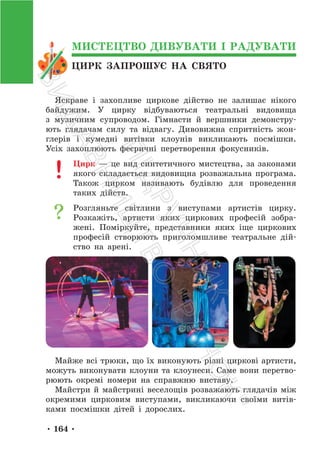 • 164 •
ЦИРК ЗАПРОШУЄ НА СВЯТО
МИСТЕЦТВО ДИВУВАТИ І РАДУВАТИ
Яскраве і захопливе циркове дійство не залишає нікого
байдужим. У цирку відбуваються театральні видовища
з музичним супроводом. Гімнасти й вершники демонстру-
ють глядачам силу та відвагу. Дивовижна спритність жон-
глерів і кумедні витівки клоунів викликають посмішки.
Усіх захоплюють феєричні перетворення фокусників.
Цирк — це вид синтетичного мистецтва, за законами
якого складається видовищна розважальна програма.
Також цирком називають будівлю для проведення
таких дійств.
Розгляньте світлини з виступами артистів цирку.
Розкажіть, артисти яких циркових професій зобра-
жені. Поміркуйте, представники яких іще циркових
професій створюють приголомшливе театральне дій-
ство на арені.
Майже всі трюки, що їх виконують різні циркові артисти,
можуть виконувати клоуни та клоунеси. Саме вони перетво-
рюють окремі номери на справжню виставу.
Майстри й майстрині веселощів розважають глядачів між
окремими цирковим виступами, викликаючи своїми витів-
ками посмішки дітей і дорослих.
П
і
д
р
у
ч
н
и
к
В
и
д
а
в
н
и
ц
т
в
о
"
Р
а
н
о
к
"
 