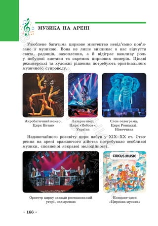 • 166 •
МУЗИКА НА АРЕНІ
Улюблене багатьма циркове мистецтво невід’ємно пов’я-
зане з музикою. Вона не лише викликає в нас відчуття
свята, радощів, захоплення, а й відіграє важливу роль
у побудові вистави та окремих циркових номерів. Цікаві
режисерські та художні рішення потребують оригінального
музичного супроводу.
Акробатичний номер.
Цирк Китаю
Лазерне шоу.
Цирк «Кобзов».
Україна
Слон-голограма.
Цирк Ронкаллі.
Німеччина
Надзвичайного розквіту цирк набув у ХІХ–ХХ ст. Ство-
рення на арені вражаючого дійства потребувало особливої
музики, сповненої яскравої мелодійності.
Оркестр цирку завжди розташований
угорі, над ареною
Компакт-диск
«Циркова музика»
П
і
д
р
у
ч
н
и
к
В
и
д
а
в
н
и
ц
т
в
о
"
Р
а
н
о
к
"
 