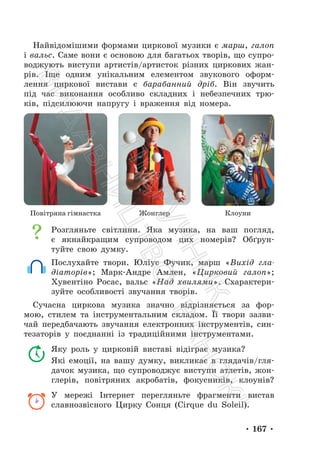 • 167 •
Найвідомішими формами циркової музики є марш, галоп
і вальс. Саме вони є основою для багатьох творів, що супро-
воджують виступи артистів/артисток різних циркових жан-
рів. Іще одним унікальним елементом звукового оформ-
лення циркової вистави є барабанний дріб. Він звучить
під час виконання особливо складних і небезпечних трю-
ків, підсилюючи напругу і враження від номера.
Повітряна гімнастка Жонглер Клоуни
Розгляньте світлини. Яка музика, на ваш погляд,
є якнайкращим супроводом цих номерів? Обґрун-
туйте свою думку.
Послухайте твори. Юліус Фучик, марш «Вихід гла-
діаторів»; Марк-Андре Амлен, «Цирковий галоп»;
Хувентіно Росас, вальс «Над хвилями». Схарактери-
зуйте особливості звучання творів.
Сучасна циркова музика значно відрізняється за фор-
мою, стилем та інструментальним складом. Її твори зазви-
чай передбачають звучання електронних інструментів, син-
тезаторів у поєднанні із традиційними інструментами.
Яку роль у цирковій виставі відіграє музика?
Які емоції, на вашу думку, викликає в глядачів/гля-
дачок музика, що супроводжує виступи атлетів, жон-
глерів, повітряних акробатів, фокусників, клоунів?
У мережі Інтернет перегляньте фрагменти вистав
славнозвісного Цирку Сонця (Cirque du Soleil).
П
і
д
р
у
ч
н
и
к
В
и
д
а
в
н
и
ц
т
в
о
"
Р
а
н
о
к
"
 
