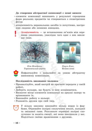 • 16 •
До створення абстрактної композиції є певні вимоги:
• елементи композиції виникають у результаті спрощення
форм реальних предметів чи створюються з геометричних
фігур;
• асоціативність виражальних засобів із почуттями, настро-
ями людини або певними явищами.
Асоціативність — це встановлення зв’язків між окре-
мими уявленнями, унаслідок чого одне з них викли-
кає інше.
Піт Мондріан.
Горизонтальне дерево
Пауль Клее.
Вісник осені
Пофантазуйте і намалюйте за уявою абстрактну
живописну композицію.
Послідовність виконання малюнка
• Проаналізуйте, який настрій ви прагнете передати у своїй
роботі.
• Доберіть кольори, що будуть із ним асоціюватися.
• Визначте місце елементів композиції на аркуші паперу та
врівноважте їх.
• Виконайте роботу в кольорі.
• Розкажіть друзям про свій твір.
У вільну хвилину виконайте кілька вправ із фар-
бами. Отримайте колірні сполучення теплої, холодної
та змішаної гами. Розгляньте отримані колірні спо-
лучення та назвіть емоції, які вони викликали у вас.
Поділіться своїми враженнями з друзями.
П
і
д
р
у
ч
н
и
к
В
и
д
а
в
н
и
ц
т
в
о
"
Р
а
н
о
к
"
 