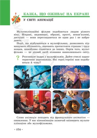 • 174 •
У СВІТІ АНІМАЦІЇ
КАЗКА, ЩО ОЖИВАЄ НА ЕКРАНІ
Мультиплікаційні фільми подобаються людям різного
віку. Яскраві, видовищні, образні, прості, ненав’язливі,
доступні — вони переглядаються не один раз і не набри-
дають.
Події, що відбуваються в мультфільмах, дозволяють під-
вищувати обізнаність, навчають протистояти страхам і труд-
нощам, шанобливо ставитися до інших. Окрім того, мульт-
фільми — це дієвий засіб пізнання навколишнього світу.
Розгляньте кадри з мультфільмів. Дайте стислі харак-
теристики персонажам. Які герої/героїні вам подоба-
ються й чому?
Слово анімація походить від французького animation —
оживлення. У нас кіноанімацію зазвичай називають мульти-
плікацією або мультфільмами.
П
і
д
р
у
ч
н
и
к
В
и
д
а
в
н
и
ц
т
в
о
"
Р
а
н
о
к
"
 