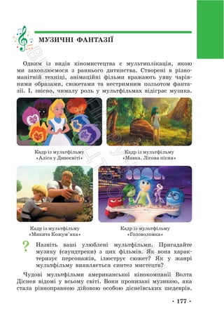 • 177 •
МУЗИЧНІ ФАНТАЗІЇ
Одним із видів кіномистецтва є мультиплікація, якою
ми захоплюємося з раннього дитинства. Створені в різно-
манітній техніці, анімаційні фільми вражають уяву чарів-
ними образами, сюжетами та нестримним польотом фанта-
зії. І, звісно, чималу роль у мультфільмах відіграє музика.
Кадр із мультфільму
«Аліса у Дивосвіті»
Кадр із мультфільму
«Мавка. Лісова пісня»
Кадр із мультфільму
«Микита Кожум’яка»
Кадр із мультфільму
«Головоломка»
Назвіть ваші улюблені мультфільми. Пригадайте
музику (саундтреки) з цих фільмів. Як вона харак-
теризує персонажів, ілюструє сюжет? Як у жанрі
мультфільму виявляється синтез мистецтв?
Чудові мультфільми американської кінокомпанії Волта
Діснея відомі у всьому світі. Вони пронизані музикою, яка
стала рівноправною дійовою особою діснеївських шедеврів.
П
і
д
р
у
ч
н
и
к
В
и
д
а
в
н
и
ц
т
в
о
"
Р
а
н
о
к
"
 