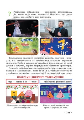 • 181 •
Розгляньте зображення — скріншоти телепрограм.
До якого виду вони належать? Поясніть, що допо-
могло вам зробити такі висновки.
Телебачення пропонує розмаїття каналів, програм і пере-
дач, які створюються за особливими законами екранних
мистецтв. Своїми художніми засобами воно впливає на наші
думки і почуття, сприяє формуванню життєвих орієнтирів.
Одним із найцікавіших загальноукраїнських дитячих теле-
каналів є «ПлюсПлюс», який із 2012 р. транслює світову та
українську анімацію, розвивальні й пізнавальні програми.
ПРОГРАМИ ДИТЯЧОГО ТЕЛЕБАЧЕННЯ
«Це — наше і це — твоє» «Говоримо українською»
Мультсеріал, який розповідає про
досягнення країни.
Проєкт, який розповідає про
правила української мови.
П
і
д
р
у
ч
н
и
к
В
и
д
а
в
н
и
ц
т
в
о
"
Р
а
н
о
к
"
 