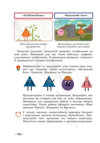 • 182 •
«ЕкоПлюсПлюс» «Волохатий блог»
Цикл повчальних історій
про довкілля.
Мультсеріал, де головні герої
знімають відеоблог про тварин.
Розвиток сучасних технологій виводить телебачення на
нові рівні. Звичними для нас стали кабельне, цифрове,
супутникове телебачення. З винаходом Інтернету з’явилося
й розвивається інтернет-телебачення.
Пофантазуйте та придумайте усім класом свою істо-
рію про головних героїв мультсеріалу «Волохатий
блог» Трикутю, Квадрика та Кружка.
Проілюструйте її своїми малюнками. Подумайте, яке
оточення ви створите для них на своїх зображеннях.
Матеріали для завершення роботи в кольорі оберіть
самостійно. Готові роботи оформіть виставкою «Нові
пригоди Трикуті, Квадрика та Кружка».
У вільну хвилину скористайтеся мережею Інтернет
і перегляньте проєкти телеканалу «ПлюсПлюс». Про-
аналізуйте своє враження від їхнього перегляду.
Поділіться новою інформацією з друзями/подругами.
П
і
д
р
у
ч
н
и
к
В
и
д
а
в
н
и
ц
т
в
о
"
Р
а
н
о
к
"
 