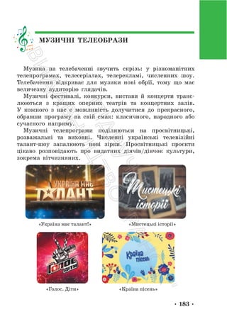 • 183 •
МУЗИЧНІ ТЕЛЕОБРАЗИ
Музика на телебаченні звучить скрізь: у різноманітних
телепрограмах, телесеріалах, телерекламі, численних шоу.
Телебачення відкриває для музики нові обрії, тому що має
величезну аудиторію глядачів.
Музичні фестивалі, конкурси, вистави й концерти транс-
люються з кращих оперних театрів та концертних залів.
У кожного з нас є можливість долучитися до прекрасного,
обравши програму на свій смак: класичного, народного або
сучасного напряму.
Музичні телепрограми поділяються на просвітницькі,
розважальні та виховні. Численні українські телевізійні
талант-шоу запалюють нові зірки. Просвітницькі проєкти
цікаво розповідають про видатних діячів/діячок культури,
зокрема вітчизняних.
«Україна має талант!» «Мистецькі історії»
«Голос. Діти» «Країна пісень»
П
і
д
р
у
ч
н
и
к
В
и
д
а
в
н
и
ц
т
в
о
"
Р
а
н
о
к
"
 