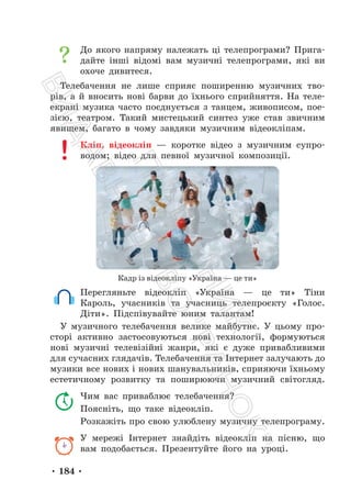 • 184 •
До якого напряму належать ці телепрограми? Прига-
дайте інші відомі вам музичні телепрограми, які ви
охоче дивитеся.
Телебачення не лише сприяє поширенню музичних тво-
рів, а й вносить нові барви до їхнього сприйняття. На теле-
екрані музика часто поєднується з танцем, живописом, пое-
зією, театром. Такий мистецький синтез уже став звичним
явищем, багато в чому завдяки музичним відеокліпам.
Кліп, відеокліп — коротке відео з музичним супро-
водом; відео для певної музичної композиції.
Кадр із відеокліпу «Україна — це ти»
Перегляньте відеокліп «Україна — це ти» Тіни
Кароль, учасників та учасниць телепроєкту «Голос.
Діти». Підспівувайте юним талантам!
У музичного телебачення велике майбутнє. У цьому про-
сторі активно застосовуються нові технології, формуються
нові музичні телевізійні жанри, які є дуже привабливими
для сучасних глядачів. Телебачення та Інтернет залучають до
музики все нових і нових шанувальників, сприяючи їхньому
естетичному розвитку та поширюючи музичний світогляд.
Чим вас приваблює телебачення?
Поясніть, що таке відеокліп.
Розкажіть про свою улюблену музичну телепрограму.
У мережі Інтернет знайдіть відеокліп на пісню, що
вам подобається. Презентуйте його на уроці.
П
і
д
р
у
ч
н
и
к
В
и
д
а
в
н
и
ц
т
в
о
"
Р
а
н
о
к
"
 