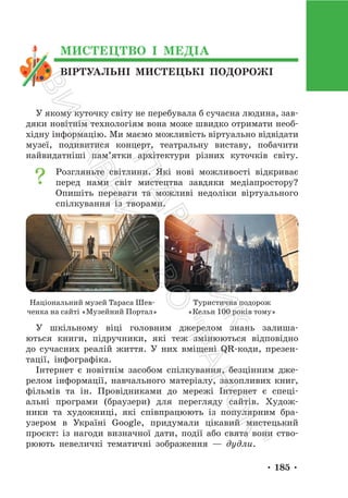 • 185 •
ВІРТУАЛЬНІ МИСТЕЦЬКІ ПОДОРОЖІ
МИСТЕЦТВО І МЕДІА
У якому куточку світу не перебувала б сучасна людина, зав-
дяки новітнім технологіям вона може швидко отримати необ-
хідну інформацію. Ми маємо можливість віртуально відвідати
музеї, подивитися концерт, театральну виставу, побачити
найвидатніші пам’ятки архітектури різних куточків світу.
Розгляньте світлини. Які нові можливості відкриває
перед нами світ мистецтва завдяки медіапростору?
Опишіть переваги та можливі недоліки віртуального
спілкування із творами.
Національний музей Тараса Шев-
ченка на сайті «Музейний Портал»
Туристична подорож
«Кельн 100 років тому»
У шкільному віці головним джерелом знань залиша-
ються книги, підручники, які теж змінюються відповідно
до сучасних реалій життя. У них вміщені QR-коди, презен-
тації, інфографіка.
Інтернет є новітнім засобом спілкування, безцінним дже-
релом інформації, навчального матеріалу, захопливих книг,
фільмів та ін. Провідниками до мережі Інтернет є спеці-
альні програми (браузери) для перегляду сайтів. Худож-
ники та художниці, які співпрацюють із популярним бра-
узером в Україні Google, придумали цікавий мистецький
проєкт: із нагоди визначної дати, події або свята вони ство-
рюють невеличкі тематичні зображення — дудли.
П
і
д
р
у
ч
н
и
к
В
и
д
а
в
н
и
ц
т
в
о
"
Р
а
н
о
к
"
 