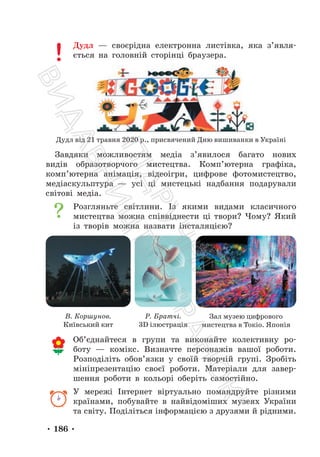 • 186 •
Дудл — своєрідна електронна листівка, яка з’явля-
ється на головній сторінці браузера.
Дудл від 21 травня 2020 р., присвячений Дню вишиванки в Україні
Завдяки можливостям медіа з’явилося багато нових
видів образотворчого мистецтва. Комп’ютерна графіка,
комп’ютерна анімація, відеоігри, цифрове фотомистецтво,
медіаскульптура — усі ці мистецькі надбання подарували
світові медіа.
Розгляньте світлини. Із якими видами класичного
мистецтва можна співвіднести ці твори? Чому? Який
із творів можна назвати інсталяцією?
В. Коршунов.
Київський кит
Р. Братчі.
3D ілюстрація
Зал музею цифрового
мистецтва в Токіо. Японія
Об’єднайтеся в групи та виконайте колективну ро-
боту — комікс. Визначте персонажів вашої роботи.
Розподіліть обов’язки у своїй творчій групі. Зробіть
мініпрезентацію своєї роботи. Матеріали для завер-
шення роботи в кольорі оберіть самостійно.
У мережі Інтернет віртуально помандруйте різними
країнами, побувайте в найвідоміших музеях України
та світу. Поділіться інформацією з друзями й рідними.
П
і
д
р
у
ч
н
и
к
В
и
д
а
в
н
и
ц
т
в
о
"
Р
а
н
о
к
"
 