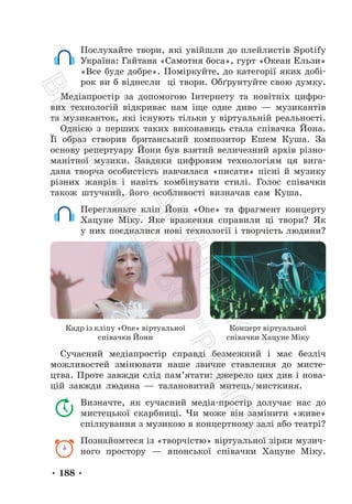 • 188 •
Послухайте твори, які увійшли до плейлистів Spotify
Україна: Гайтана «Самотня боса», гурт «Океан Ельзи»
«Все буде добре». Поміркуйте, до категорії яких добі-
рок ви б віднесли ці твори. Обґрунтуйте свою думку.
Медіапростір за допомогою Інтернету та новітніх цифро-
вих технологій відкриває нам іще одне диво — музикантів
та музиканток, які існують тільки у віртуальній реальності.
Однією з перших таких виконавиць стала співачка Йона.
Її образ створив британський композитор Ешем Куша. За
основу репертуару Йони був взятий величезний архів різно-
манітної музики. Завдяки цифровим технологіям ця вига-
дана творча особистість навчилася «писати» пісні й музику
різних жанрів і навіть комбінувати стилі. Голос співачки
також штучний, його особливості визначав сам Куша.
Перегляньте кліп Йони «One» та фрагмент концерту
Хацуне Міку. Яке враження справили ці твори? Як
у них поєдналися нові технології і творчість людини?
Кадр із кліпу «One» віртуальної
співачки Йони
Концерт віртуальної
співачки Хацуне Міку
Сучасний медіапростір справді безмежний і має безліч
можливостей змінювати наше звичне ставлення до мисте-
цтва. Проте завжди слід пам’ятати: джерело цих див і нова-
цій завжди людина — талановитий митець/мисткиня.
Визначте, як сучасний медіа-простір долучає нас до
мистецької скарбниці. Чи може він замінити «живе»
спілкування з музикою в концертному залі або театрі?
Познайомтеся із «творчістю» віртуальної зірки музич-
ного простору — японської співачки Хацуне Міку.
П
і
д
р
у
ч
н
и
к
В
и
д
а
в
н
и
ц
т
в
о
"
Р
а
н
о
к
"
 