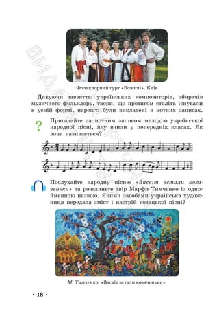 • 18 •
Фольклорний гурт «Божичі». Київ
Дякуючи завзяттю українських композиторів, збирачів
музичного фольклору, твори, що протягом століть існували
в усній формі, нарешті були викладені в нотних записах.
Пригадайте за нотним записом мелодію української
народної пісні, яку вчили у попередніх класах. Як
вона називається?
Послухайте народну пісню «Засвіт встали коза-
ченьки» та розгляньте твір Марфи Тимченко із одно-
йменною назвою. Якими засобами українська худож-
ниця передала зміст і настрій козацької пісні?
М. Тимченко. «Засвіт встали козаченьки»
П
і
д
р
у
ч
н
и
к
В
и
д
а
в
н
и
ц
т
в
о
"
Р
а
н
о
к
"
 