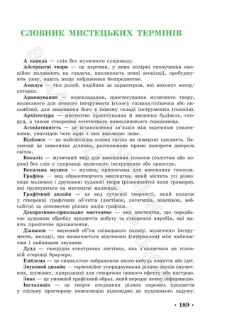 • 189 •
СЛОВНИК МИСТЕЦЬКИХ ТЕРМІНІВ
А капела — спів без музичного супроводу.
Абстрактні твори — це картини, у яких колірні сполучення емо-
ційно впливають на глядача, викликають певні асоціації, пробуджу-
ють уяву, навіть якщо зображення безпредметне.
Амплуа — тип ролей, подібних за характером, які виконує актор/
акторка.
Аранжування — перекладання, пристосування музичного твору,
написаного для певного інструмента (голосу співака/співачки або ан-
самблю), для виконання його в іншому складі інструментів (голосів).
Архітектура — мистецтво проєктування й зведення будівель, спо-
руд, а також створення естетичного навколишнього середовища.
Асоціативність — це встановлення зв’язків між окремими уявлен-
нями, унаслідок чого одне з них викликає інше.
Відблиск — це найсвітліша пляма світла на поверхні предмета. За-
звичай це невеличка ділянка, розташована прямо навпроти джерела
світла.
Вокаліз — музичний твір для виконання голосом (солістом або хо-
ром) без слів у супроводі музичного інструмента або оркестру.
Вокальна музика — музика, призначена для виконання голосом.
Графіка — вид образотворчого мистецтва, який містить усі різно-
види малюнка і друковані художні твори (різноманітні види гравюри),
які ґрунтуються на мистецтві малюнка.
Графічний дизайн — це вид сучасної творчості, який полягає
у створенні графічних об’єктів (листівок, логотипів, візитівок, веб-
сайтів) за допомогою різних видів графіки.
Декоративно-прикладне мистецтво — вид мистецтва, що передба-
чає художню обробку предметів побуту та створення виробів, які ма-
ють практичне призначення.
Діапазон — звуковий об’єм співацького голосу, музичного інстру-
мента, мелодії, що визначається відстанню (інтервалом) між найниж-
чим і найвищим звуками.
Дудл — своєрідна електронна листівка, яка з’являється на голов-
ній сторінці браузера.
Емблема — це символічне зображення якого-небудь поняття або ідеї.
Звуковий дизайн — гармонійне упорядкування різних звуків (музич-
них, шумових, природних) для створення певного ефекту або настрою.
Знак — це умовний графічний образ, який передає певну інформацію.
Інсталяція — це творче поєднання різних окремих предметів
у спільну просторову композицію відповідно до художнього задуму.
П
і
д
р
у
ч
н
и
к
В
и
д
а
в
н
и
ц
т
в
о
"
Р
а
н
о
к
"
 