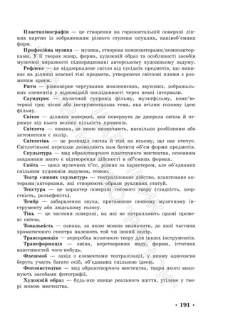 • 191 •
Пластилінографія — це створення на горизонтальній поверхні ліп-
них картин із зображенням різного ступеня опуклих, напівоб’ємних
форм.
Професійна музика — музика, створена композиторами/композитор-
ками. У її творах жанр, форма, художній образ та особливості засобів
музичної виразності підпорядковані авторському художньому задуму.
Рефлекс — це віддзеркалене світло від сусідніх предметів, що вини-
кає на ділянці власної тіні предмета, утворюючи світлові плями з роз-
митим краєм.
Ритм — рівномірне чергування мовленнєвих, звукових, зображаль-
них елементів у відповідній послідовності через певні інтервали.
Саундтрек — музичний супровід фільму, мультфільму, комп’ю-
терної гри; пісня або інструментальна тема, яка втілює головну ідею
фільму.
Світло — ділянка поверхні, яка повернута до джерела світла й от-
римує від нього велику кількість променів.
Світлота — ознака, за якою визначають, наскільки розбіленим або
затемненим є колір.
Світлотінь — це розподіл світла й тіні на всьому, що нас оточує.
Світлотіньові переходи дозволяють нам бачити об’єм форми предметів.
Скульптура — вид образотворчого пластичного мистецтва, основним
завданням якого є відтворення дійсності в об’ємних формах.
Сюїта — цикл музичних п’єс, різних за характером, але об’єднаних
спільним художнім задумом, темою.
Театр «живих скульптур» — театралізоване дійство, влаштоване ак-
торами/акторками, які створюють образи рухливих статуй.
Текстура — це характер поверхні готового твору (гладкість, шор-
сткість, рельєфність).
Тембр — забарвлення звука, притаманне певному музичному ін-
струменту або людському голосу.
Тінь — це частини поверхні, на які не потрапляють прямі проме-
ні світла.
Тональність — ознака, за якою можна визначити, до якої частини
хроматичного спектра належить той чи інший колір.
Транскрипція — переробка музичного твору для інших інструментів.
Трансформація — зміна, перетворення виду, форми, істотних
властивостей чого-небудь.
Флешмоб — захід з елементами театралізації, у якому одночасно
беруть участь багато осіб, об’єднаних спільною ідеєю.
Фотомистецтво — вид образотворчого мистецтва, твори якого вико-
нують засобами фотографії.
Художній образ — будь-яке явище реального життя, утілене у тво-
рі мовою мистецтва.
П
і
д
р
у
ч
н
и
к
В
и
д
а
в
н
и
ц
т
в
о
"
Р
а
н
о
к
"
 