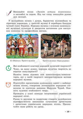 • 19 •
Виконайте пісню «Засвіт встали козаченьки»
в ансамблі та хором. Під час співу показуйте рукою
рух мелодії.
У мелодійних піснях і думах, барвистих коломийках та
ліричних хороводах, у троїстій музиці й переборах бандури
чутний голос України. Народна музика є основою національ-
ної музичної культури й джерелом натхнення для наступ-
них поколінь та професійних митців.
В. Одайник. Троїсті музики Троїсті музики «Одна родина»
Які особливості властиві народній музичній творчості?
Чому, на вашу думку, народна музична творчість не
втрачає популярності?
Назвіть імена відомих вам композиторок/компози-
торів, які у своїй творчості використовували мотиви
народної музики.
Підготуйте презентацію аудіозапису однієї з найвідо-
міших пісень, створених легендарною народною спі-
вачкою та поетесою давнини Марусею Чурай. Опи-
шіть художні особливості твору.
Проведіть у класі конкурс інсценованої української
народної пісні.
Разом із друзями та подругами створіть калейдоскоп
відеофрагментів виконання сучасними артистками
і артистами українських народних пісень. Презен-
туйте свою роботу на уроці.
П
і
д
р
у
ч
н
и
к
В
и
д
а
в
н
и
ц
т
в
о
"
Р
а
н
о
к
"
 