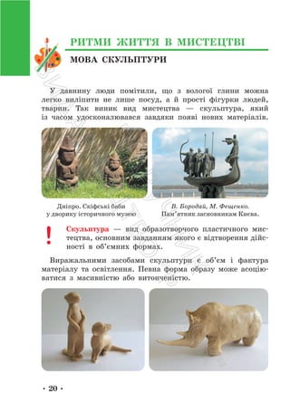 • 20 •
МОВА СКУЛЬПТУРИ
РИТМИ ЖИТТЯ В МИСТЕЦТВІ
У давнину люди помітили, що з вологої глини можна
легко виліпити не лише посуд, а й прості фігурки людей,
тварин. Так виник вид мистецтва — скульптура, який
із часом удосконалювався завдяки появі нових матеріалів.
Дніпро. Скіфські баби
у дворику історичного музею
В. Бородай, М. Фещенко.
Пам’ятник засновникам Києва.
Скульптура — вид образотворчого пластичного мис-
тецтва, основним завданням якого є відтворення дійс-
ності в об’ємних формах.
Виражальними засобами скульптури є об’єм і фактура
матеріалу та освітлення. Певна форма образу може асоцію-
ватися з масивністю або витонченістю.
П
і
д
р
у
ч
н
и
к
В
и
д
а
в
н
и
ц
т
в
о
"
Р
а
н
о
к
"
 