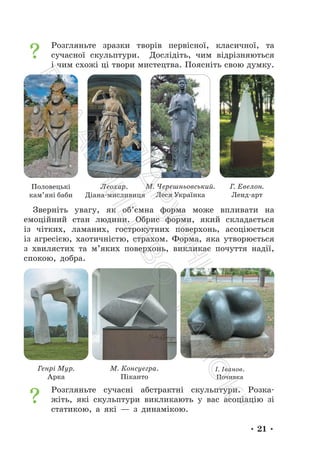 • 21 •
Розгляньте зразки творів первісної, класичної, та
сучасної скульптури. Дослідіть, чим відрізняються
і чим схожі ці твори мистецтва. Поясніть свою думку.
Половецькі
кам’яні баби
Леохар.
Діана-мисливиця
М. Черешньовський.
Леся Українка
Г. Евелон.
Ленд-арт
Зверніть увагу, як об’ємна форма може впливати на
емоційний стан людини. Обрис форми, який складається
із чітких, ламаних, гострокутних поверхонь, асоціюється
із агресією, хаотичністю, страхом. Форма, яка утворюється
з хвилястих та м’яких поверхонь, викликає почуття надії,
спокою, добра.
Генрі Мур.
Арка
М. Консуегра.
Піканто
І. Іванов.
Почивка
Розгляньте сучасні абстрактні скульптури. Розка-
жіть, які скульптури викликають у вас асоціацію зі
статикою, а які — з динамікою.
П
і
д
р
у
ч
н
и
к
В
и
д
а
в
н
и
ц
т
в
о
"
Р
а
н
о
к
"
 