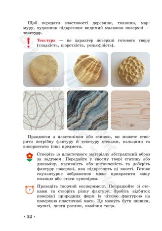 • 22 •
Щоб передати властивості деревини, тканини, мар-
муру, художник підкреслює видимий малюнок поверхні —
текстуру.
Текстура — це характер поверхні готового твору
(гладкість, шорсткість, рельєфність).
Працюючи з пластиліном або глиною, ви можете ство-
рити потрібну фактуру й текстуру стеками, пальцями та
використати інші предмети.
Створіть із пластичного матеріалу абстрактний образ
за задумом. Передайте у своєму творі статику або
динаміку, масивність або витонченість та доберіть
фактуру поверхні, яка підкреслить ці якості. Готове
скульптурне зображення може прикрасити вашу
полицю або стати сувеніром.
Проведіть творчий експеримент. Попрацюйте зі сте-
ками та створіть різну фактуру. Зробіть відбиток
поверхні природних форм із чіткою фактурою на
поверхню пластичної маси. Це можуть бути шишки,
мушлі, листя рослин, каміння тощо.
П
і
д
р
у
ч
н
и
к
В
и
д
а
в
н
и
ц
т
в
о
"
Р
а
н
о
к
"
 